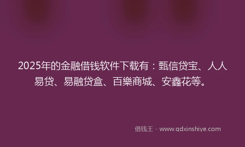 2025年的金融借钱软件下载有：甄信贷宝、人人易贷、易融贷盒、百樂商城、安鑫花等。
