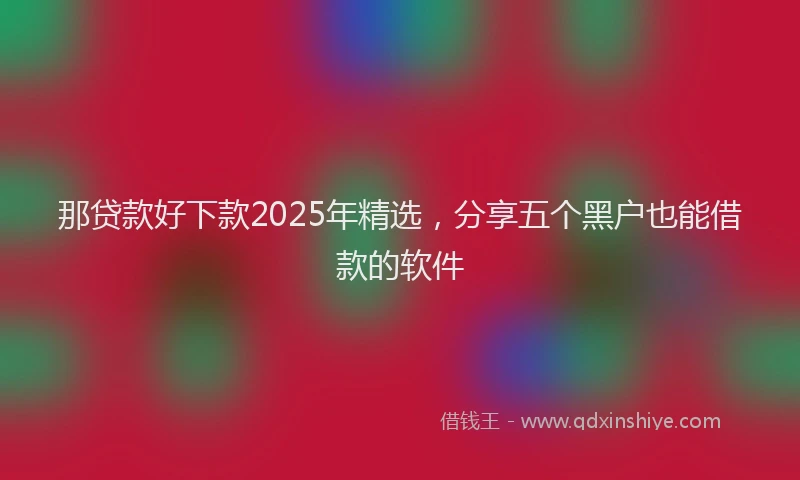 那贷款好下款2025年精选，分享五个黑户也能借款的软件