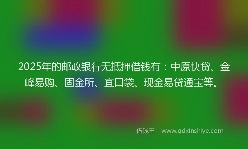 2025年的邮政银行无抵押借钱有：中原快贷、金峰易购、固金所、宜口袋、现金易贷通宝等。