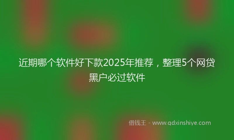 近期哪个软件好下款2025年推荐，整理5个网贷黑户必过软件