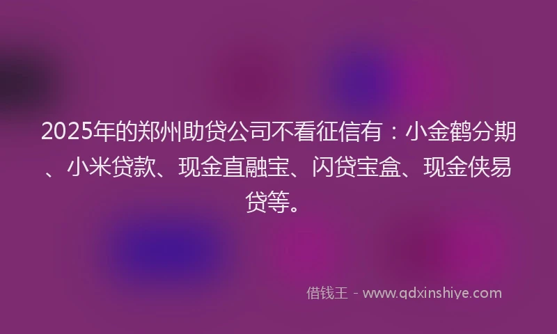 2025年的郑州助贷公司不看征信有：小金鹤分期、小米贷款、现金直融宝、闪贷宝盒、现金侠易贷等。