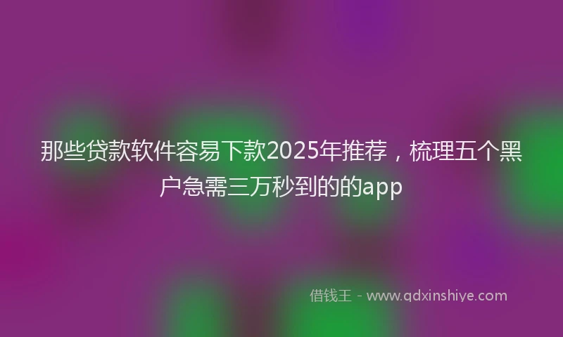 那些贷款软件容易下款2025年推荐，梳理五个黑户急需三万秒到的的app