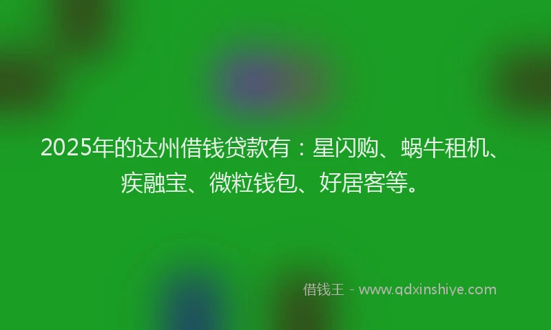 2025年的达州借钱贷款有：星闪购、蜗牛租机、疾融宝、微粒钱包、好居客等。