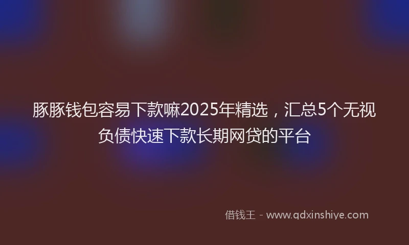 豚豚钱包容易下款嘛2025年精选，汇总5个无视负债快速下款长期网贷的平台