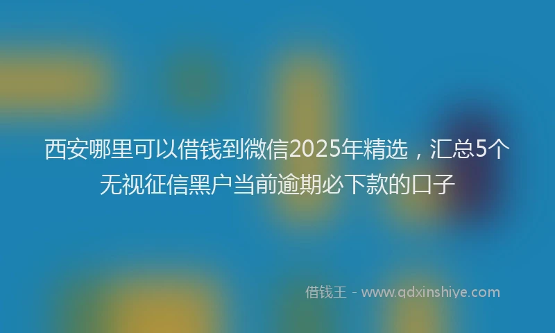 西安哪里可以借钱到微信2025年精选，汇总5个无视征信黑户当前逾期必下款的口子