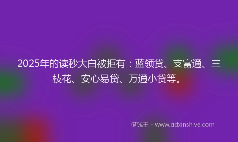 2025年的读秒大白被拒有：蓝领贷、支富通、三枝花、安心易贷、万通小贷等。
