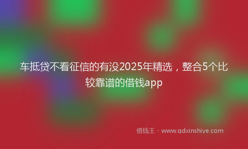 车抵贷不看征信的有没2025年精选，整合5个比较靠谱的借钱app