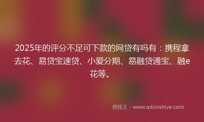 2025年的评分不足可下款的网贷有吗有：携程拿去花、易贷宝速贷、小爱分期、易融贷通宝、融e花等。