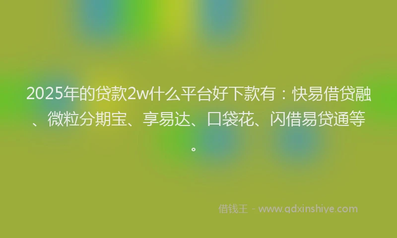 2025年的贷款2w什么平台好下款有：快易借贷融、微粒分期宝、享易达、口袋花、闪借易贷通等。