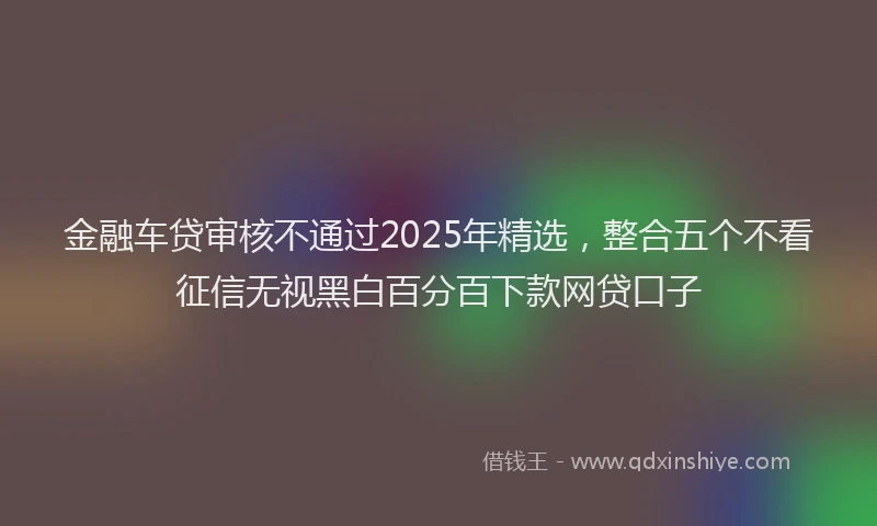 金融车贷审核不通过2025年精选，整合五个不看征信无视黑白百分百下款网贷口子