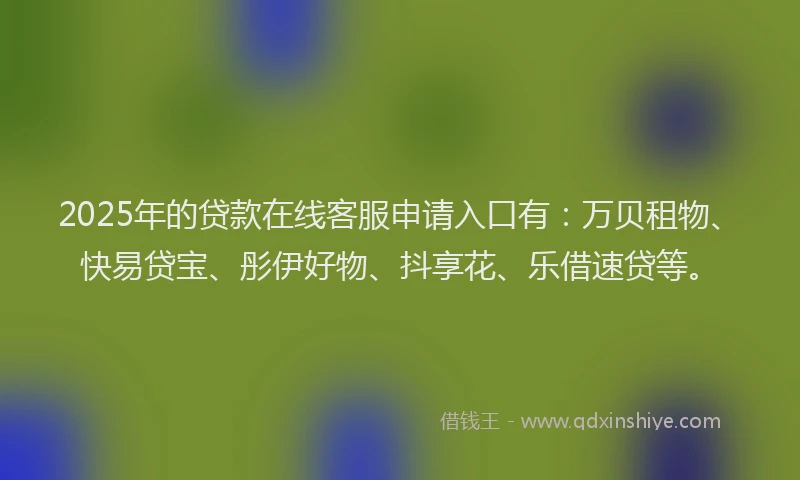 2025年的贷款在线客服申请入口有：万贝租物、快易贷宝、彤伊好物、抖享花、乐借速贷等。