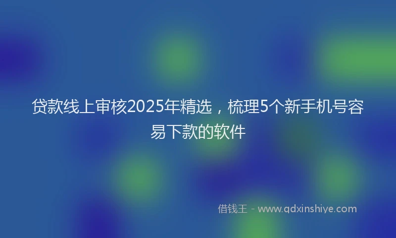 贷款线上审核2025年精选，梳理5个新手机号容易下款的软件