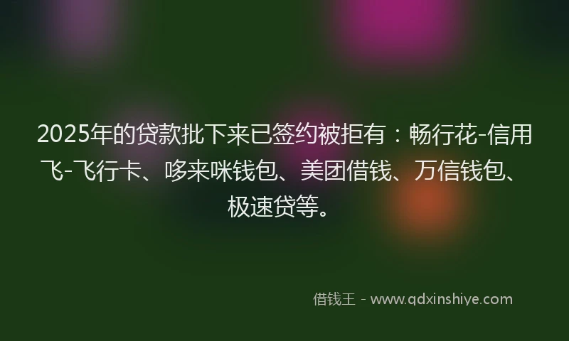 2025年的贷款批下来已签约被拒有：畅行花-信用飞-飞行卡、哆来咪钱包、美团借钱、万信钱包、极速贷等。