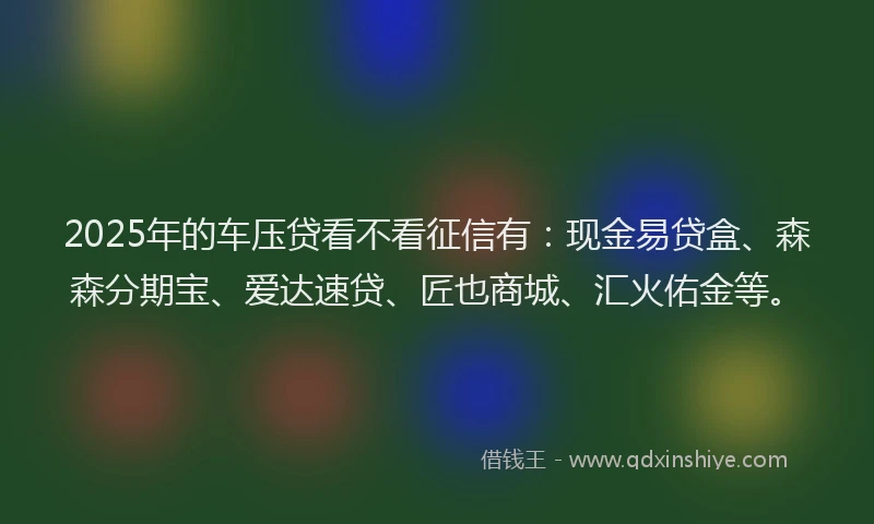 2025年的车压贷看不看征信有：现金易贷盒、森森分期宝、爱达速贷、匠也商城、汇火佑金等。