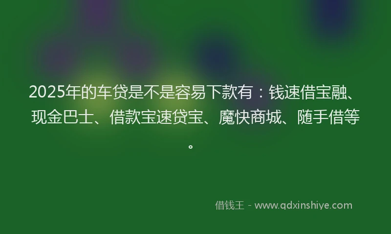 2025年的车贷是不是容易下款有：钱速借宝融、现金巴士、借款宝速贷宝、魔快商城、随手借等。