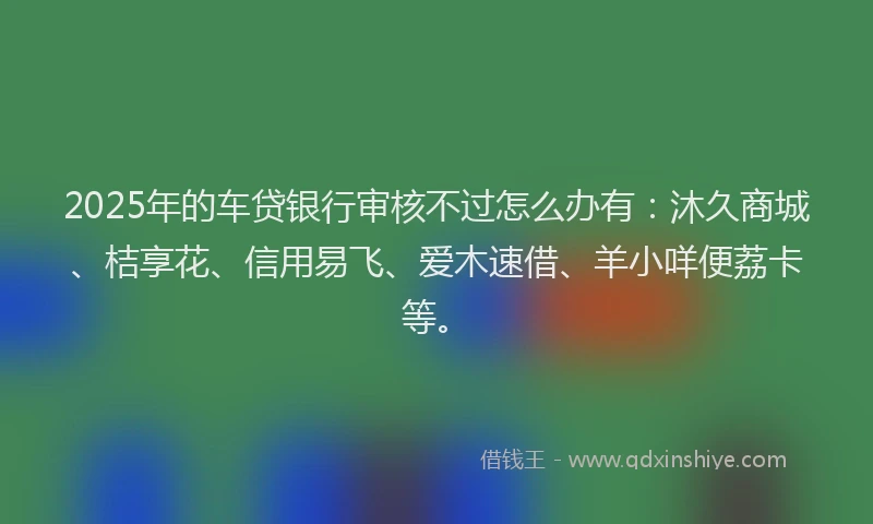 2025年的车贷银行审核不过怎么办有：沐久商城、桔享花、信用易飞、爱木速借、羊小咩便荔卡等。