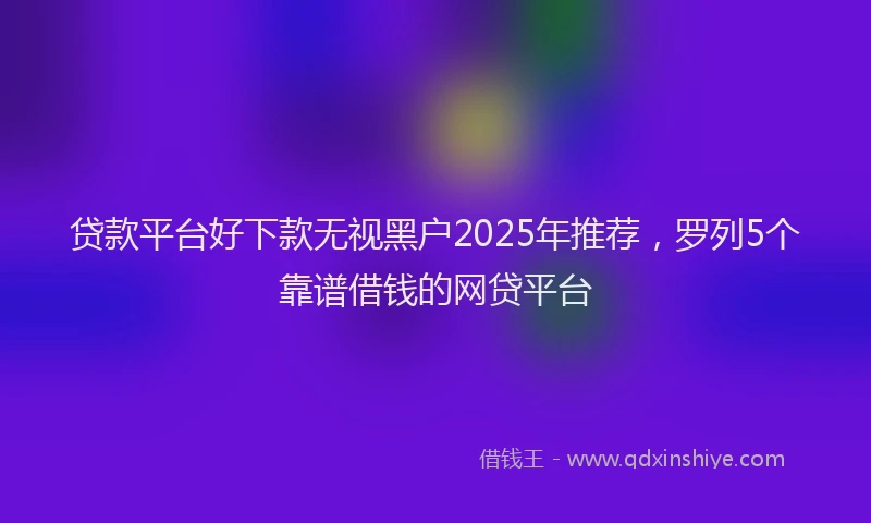 贷款平台好下款无视黑户2025年推荐，罗列5个靠谱借钱的网贷平台