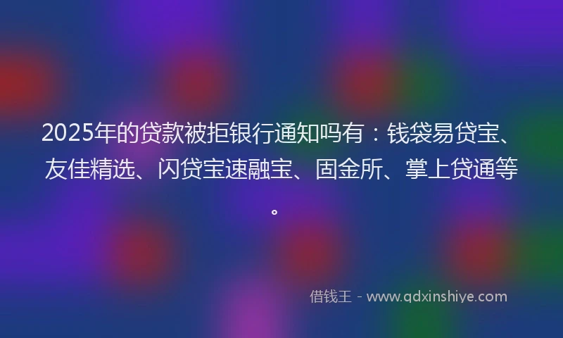 2025年的贷款被拒银行通知吗有：钱袋易贷宝、友佳精选、闪贷宝速融宝、固金所、掌上贷通等。
