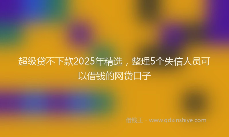 超级贷不下款2025年精选，整理5个失信人员可以借钱的网贷口子