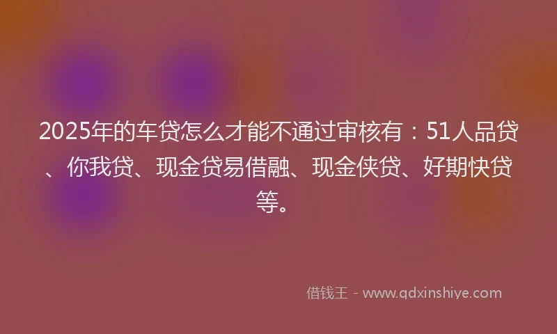 2025年的车贷怎么才能不通过审核有：51人品贷、你我贷、现金贷易借融、现金侠贷、好期快贷等。