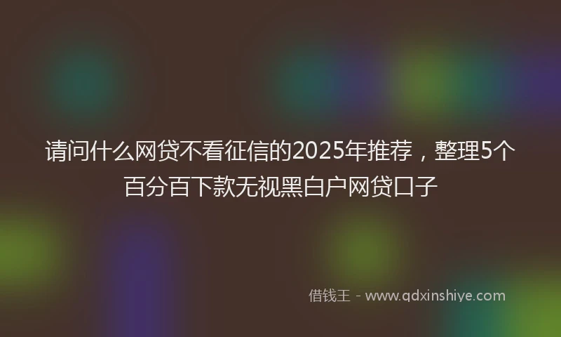 请问什么网贷不看征信的2025年推荐，整理5个百分百下款无视黑白户网贷口子