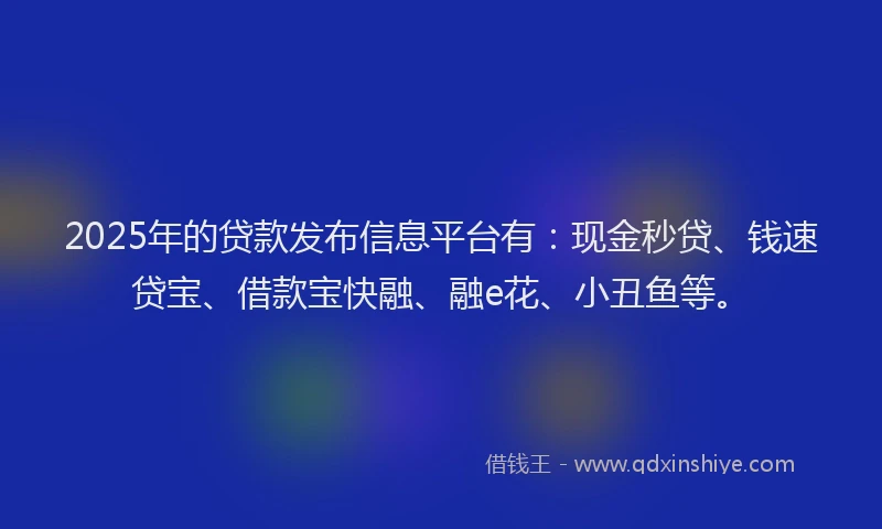 2025年的贷款发布信息平台有：现金秒贷、钱速贷宝、借款宝快融、融e花、小丑鱼等。