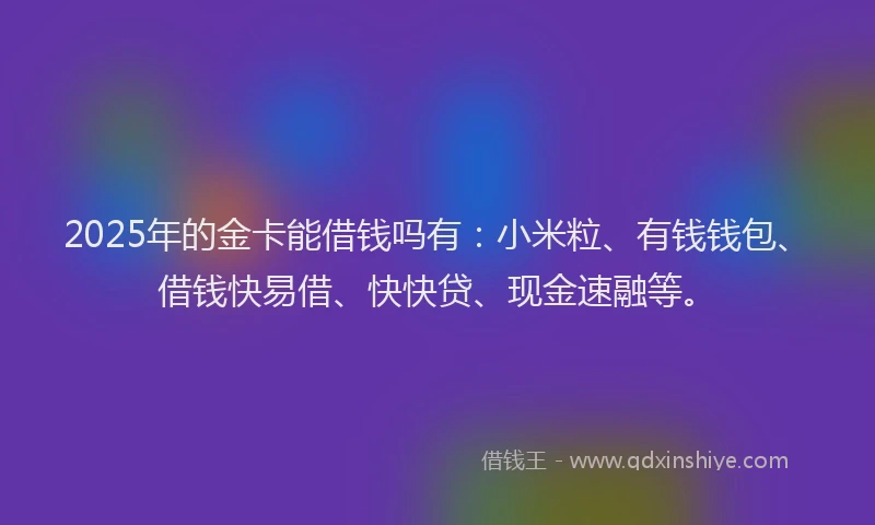 2025年的金卡能借钱吗有：小米粒、有钱钱包、借钱快易借、快快贷、现金速融等。