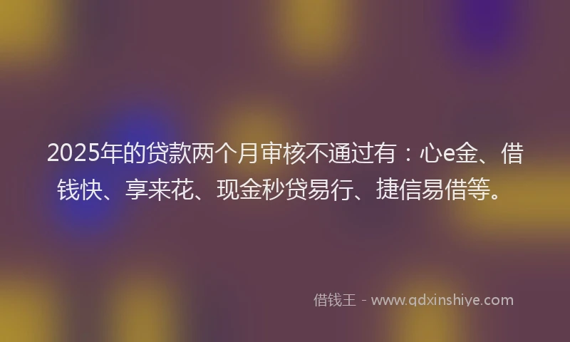 2025年的贷款两个月审核不通过有：心e金、借钱快、享来花、现金秒贷易行、捷信易借等。