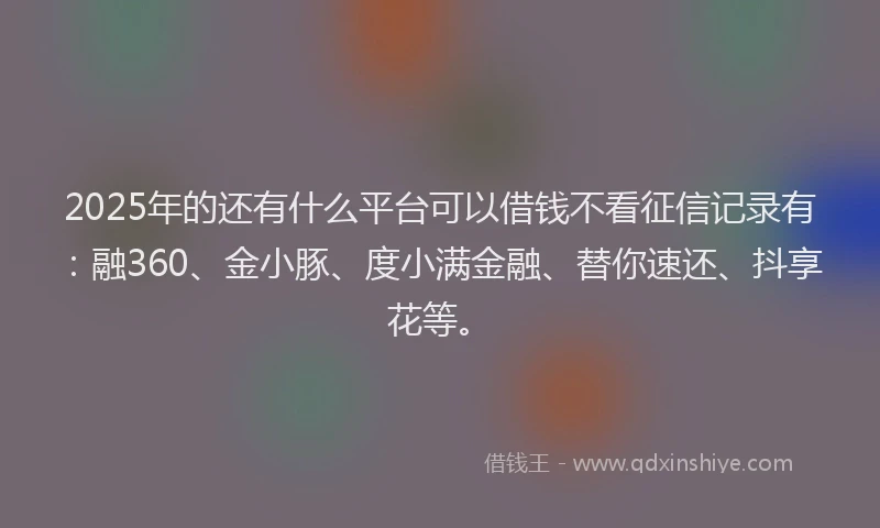 2025年的还有什么平台可以借钱不看征信记录有：融360、金小豚、度小满金融、替你速还、抖享花等。