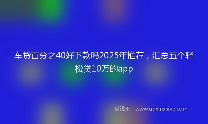 车贷百分之40好下款吗2025年推荐，汇总五个轻松贷10万的app