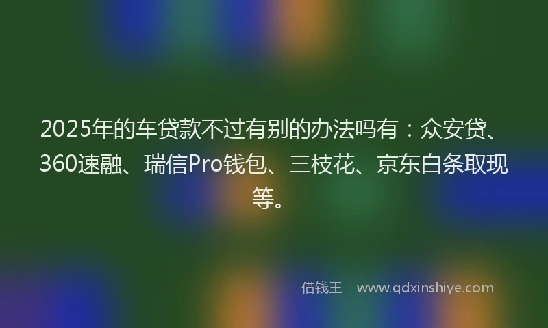 2025年的车贷款不过有别的办法吗有：众安贷、360速融、瑞信Pro钱包、三枝花、京东白条取现等。