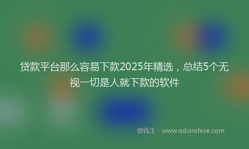 贷款平台那么容易下款2025年精选，总结5个无视一切是人就下款的软件