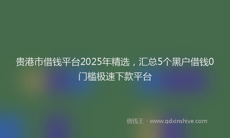 贵港市借钱平台2025年精选，汇总5个黑户借钱0门槛极速下款平台
