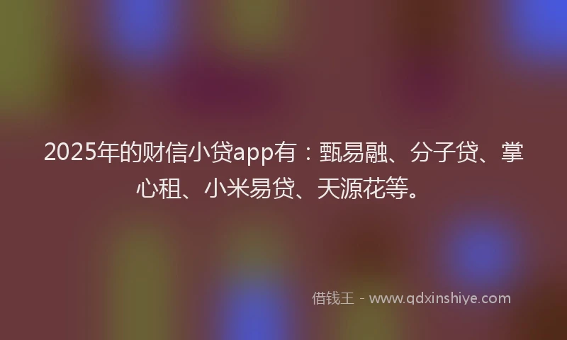 2025年的财信小贷app有：甄易融、分子贷、掌心租、小米易贷、天源花等。