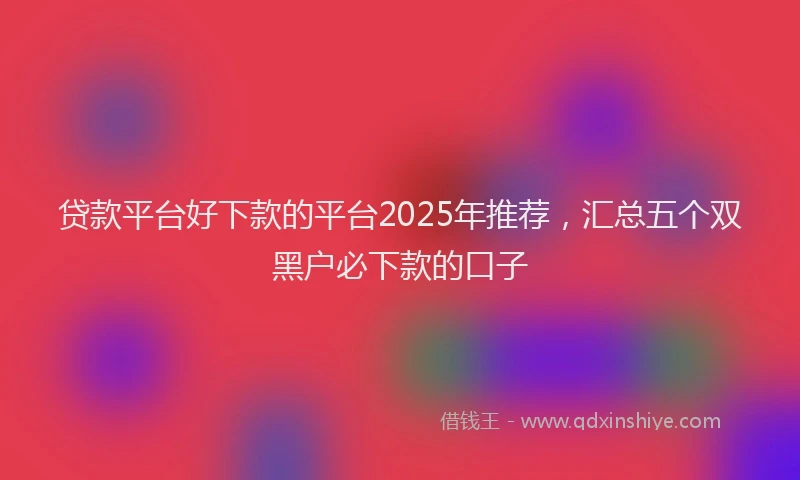 贷款平台好下款的平台2025年推荐，汇总五个双黑户必下款的口子