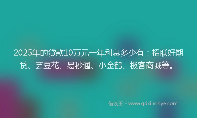 2025年的贷款10万元一年利息多少有：招联好期贷、芸豆花、易秒通、小金鹤、极客商城等。