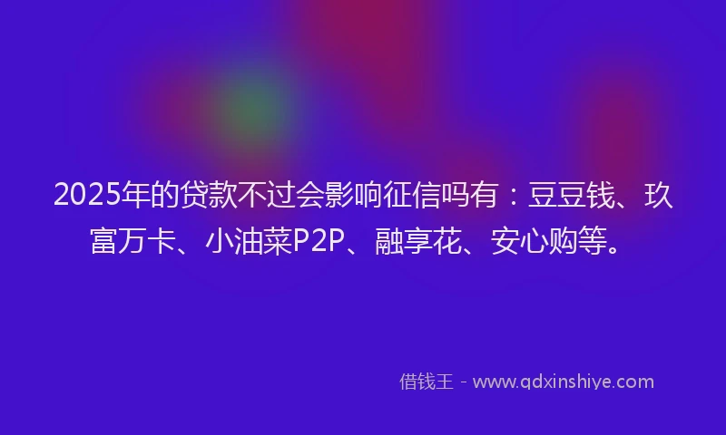 2025年的贷款不过会影响征信吗有：豆豆钱、玖富万卡、小油菜P2P、融享花、安心购等。