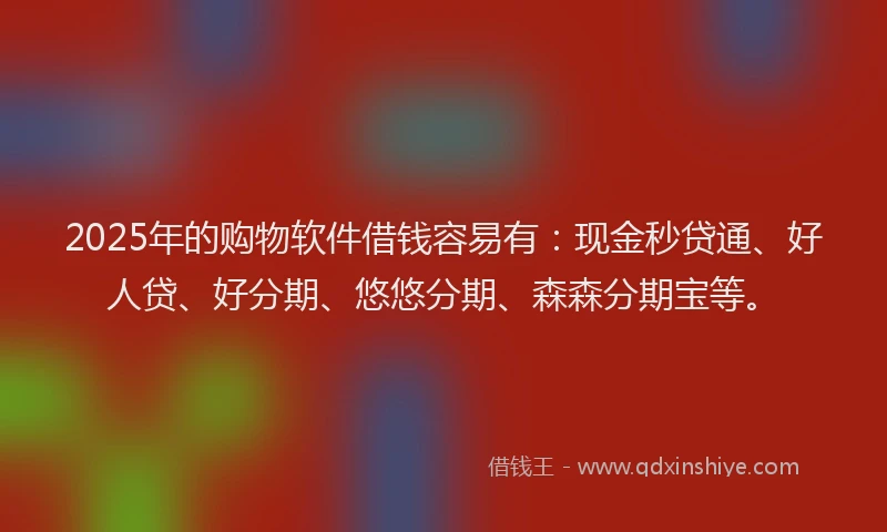 2025年的购物软件借钱容易有：现金秒贷通、好人贷、好分期、悠悠分期、森森分期宝等。