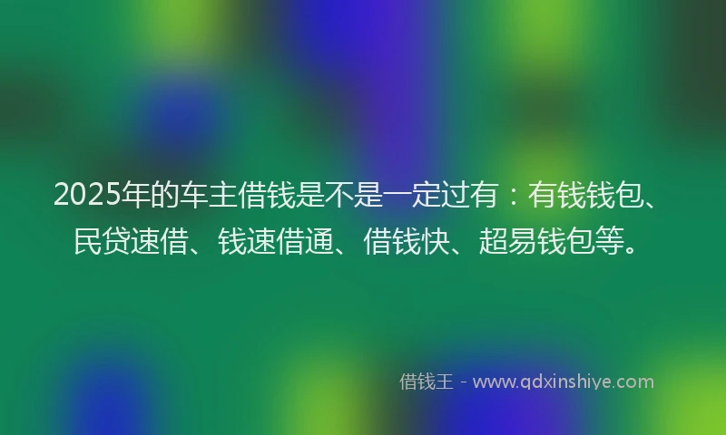 2025年的车主借钱是不是一定过有：有钱钱包、民贷速借、钱速借通、借钱快、超易钱包等。