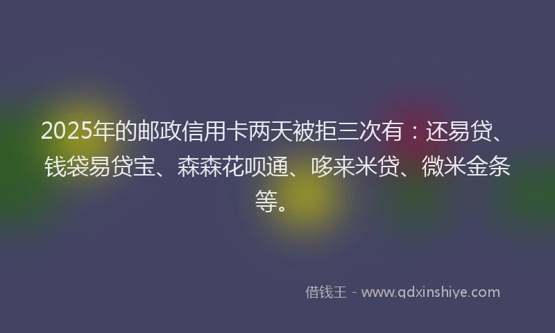 2025年的邮政信用卡两天被拒三次有：还易贷、钱袋易贷宝、森森花呗通、哆来米贷、微米金条等。