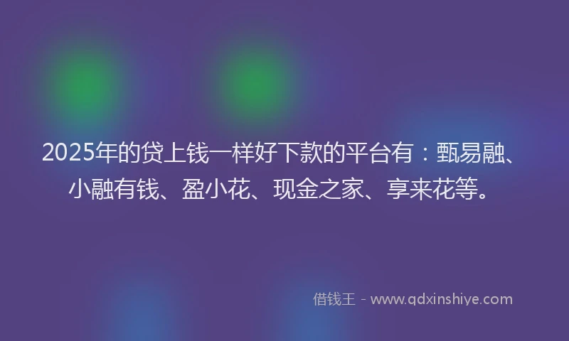 2025年的贷上钱一样好下款的平台有：甄易融、小融有钱、盈小花、现金之家、享来花等。