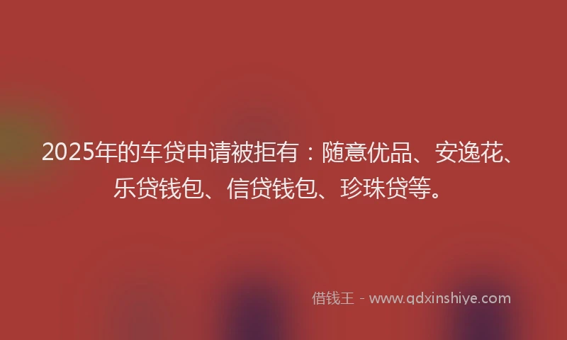 2025年的车贷申请被拒有：随意优品、安逸花、乐贷钱包、信贷钱包、珍珠贷等。