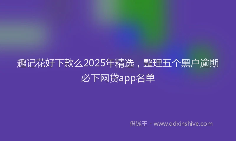 趣记花好下款么2025年精选，整理五个黑户逾期必下网贷app名单