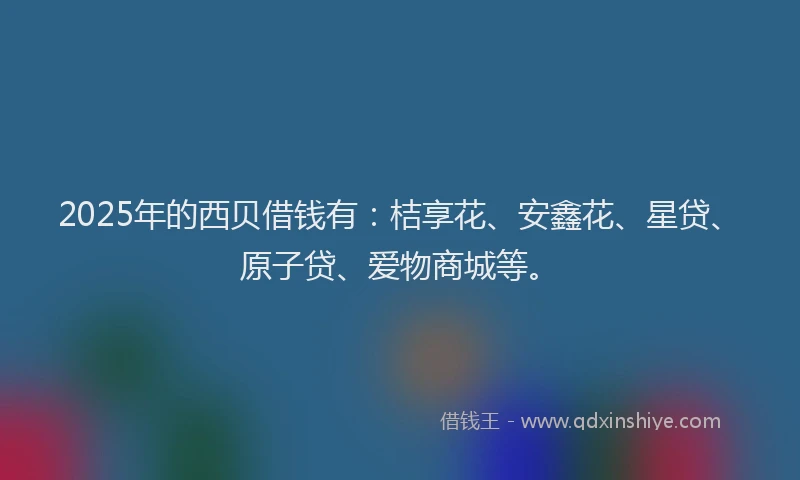 2025年的西贝借钱有：桔享花、安鑫花、星贷、原子贷、爱物商城等。