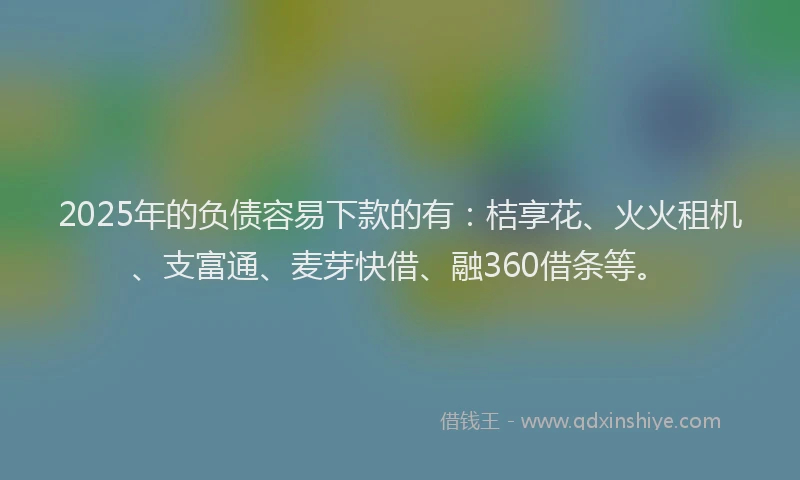 2025年的负债容易下款的有：桔享花、火火租机、支富通、麦芽快借、融360借条等。