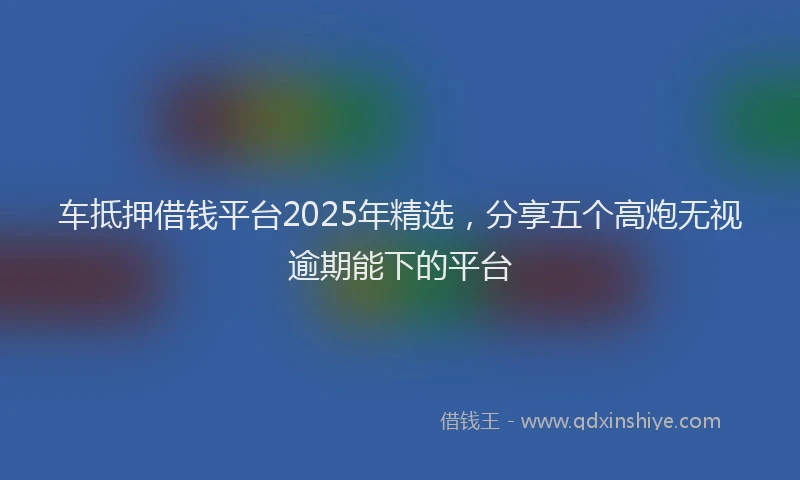 车抵押借钱平台2025年精选，分享五个高炮无视逾期能下的平台