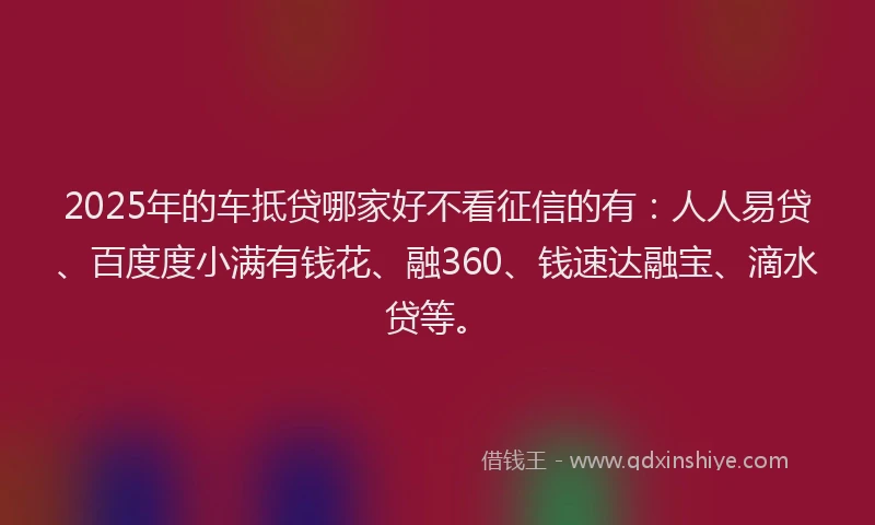 2025年的车抵贷哪家好不看征信的有：人人易贷、百度度小满有钱花、融360、钱速达融宝、滴水贷等。