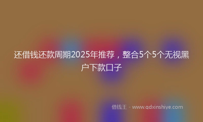 还借钱还款周期2025年推荐，整合5个5个无视黑户下款口子