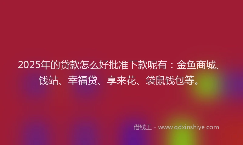 2025年的贷款怎么好批准下款呢有：金鱼商城、钱站、幸福贷、享来花、袋鼠钱包等。