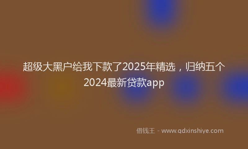 超级大黑户给我下款了2025年精选，归纳五个2024最新贷款app